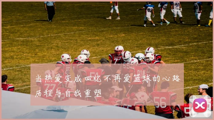 当热爱变成回忆不再爱篮球的心路历程与自我重塑