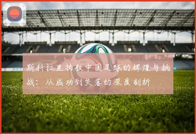 斯科拉里执教中国足球的辉煌与挑战：从成功到失落的深度剖析