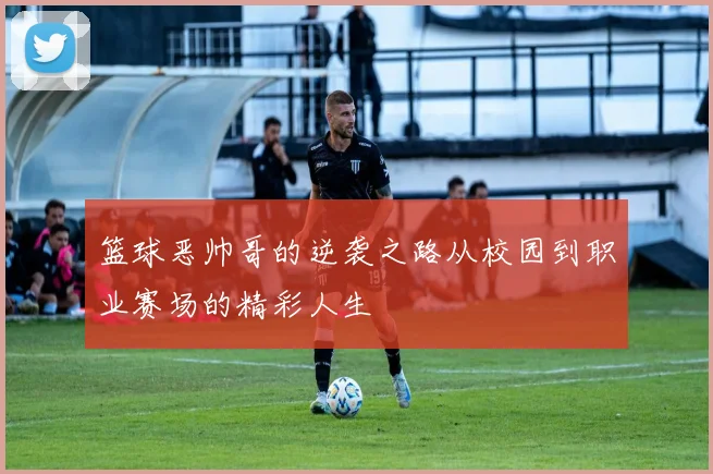 篮球恶帅哥的逆袭之路从校园到职业赛场的精彩人生