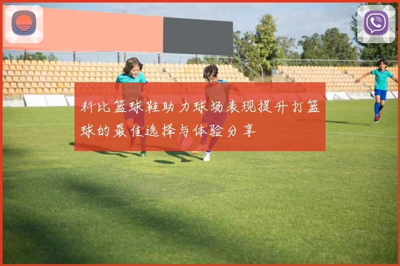 科比篮球鞋助力球场表现提升打篮球的最佳选择与体验分享