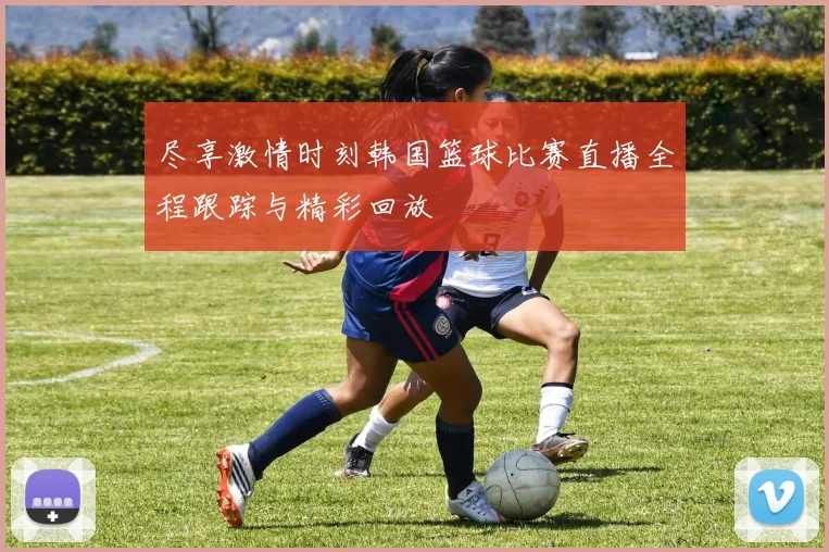 尽享激情时刻韩国篮球比赛直播全程跟踪与精彩回放