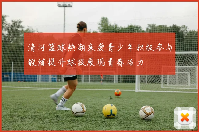 清河篮球热潮来袭青少年积极参与锻炼提升球技展现青春活力